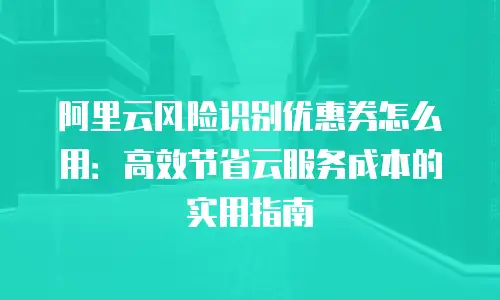 阿里云风险识别优惠券怎么用：高效节省云服务成本的实用指南