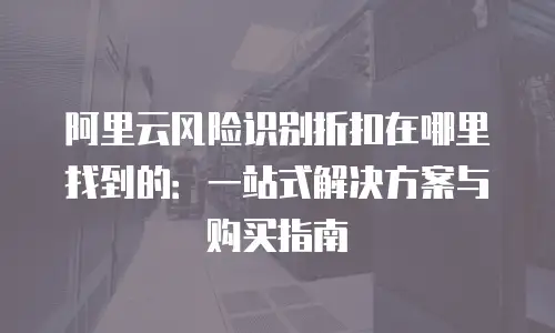 阿里云风险识别折扣在哪里找到的：一站式解决方案与购买指南