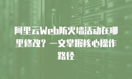 阿里云Web防火墙活动在哪里修改？一文掌握核心操作路径
