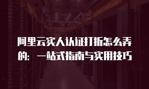 阿里云实人认证打折怎么弄的：一站式指南与实用技巧