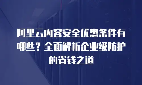 阿里云内容安全优惠条件有哪些？全面解析企业级防护的省钱之道