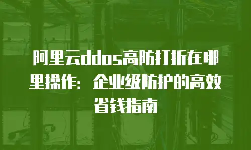 阿里云ddos高防打折在哪里操作：企业级防护的高效省钱指南