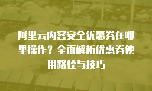 阿里云内容安全优惠券在哪里操作？全面解析优惠券使用路径与技巧