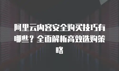 阿里云内容安全购买技巧有哪些？全面解析高效选购策略