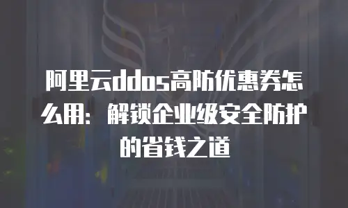 阿里云ddos高防优惠券怎么用：解锁企业级安全防护的省钱之道