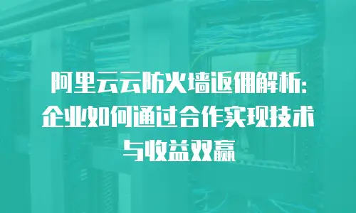 阿里云云防火墙返佣解析：企业如何通过合作实现技术与收益双赢