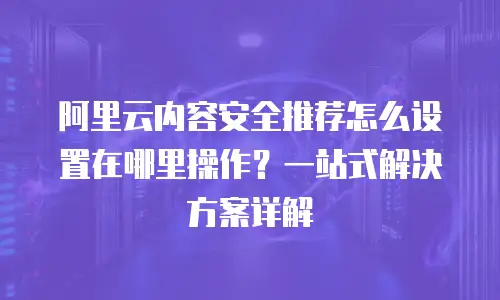 阿里云内容安全推荐怎么设置在哪里操作？一站式解决方案详解