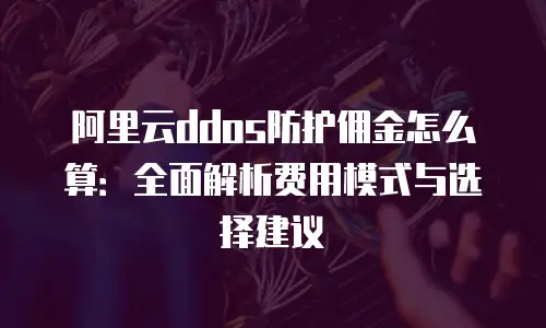 阿里云ddos防护佣金怎么算：全面解析费用模式与选择建议