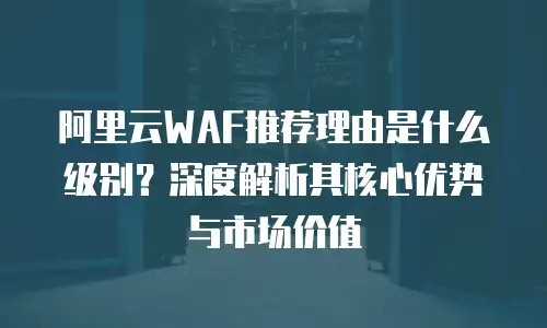 阿里云WAF推荐理由是什么级别？深度解析其核心优势与市场价值