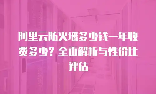 阿里云防火墙多少钱一年收费多少？全面解析与性价比评估