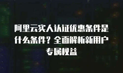 阿里云实人认证优惠条件是什么条件？全面解析新用户专属权益