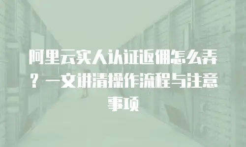 阿里云实人认证返佣怎么弄？一文讲清操作流程与注意事项