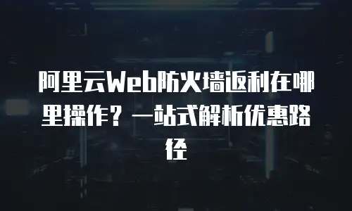 阿里云Web防火墙返利在哪里操作？一站式解析优惠路径