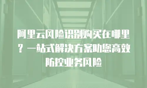 阿里云风险识别购买在哪里？一站式解决方案助您高效防控业务风险
