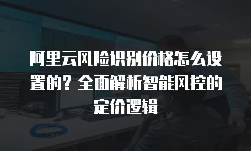 阿里云风险识别价格怎么设置的？全面解析智能风控的定价逻辑