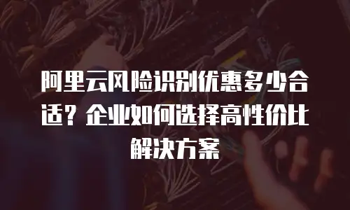 阿里云风险识别优惠多少合适？企业如何选择高性价比解决方案