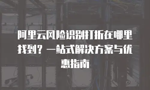 阿里云风险识别打折在哪里找到？一站式解决方案与优惠指南