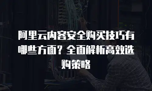 阿里云内容安全购买技巧有哪些方面？全面解析高效选购策略