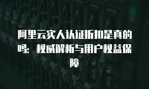 阿里云实人认证折扣是真的吗：权威解析与用户权益保障