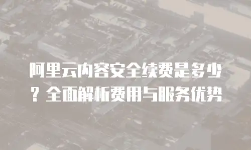 阿里云内容安全续费是多少？全面解析费用与服务优势