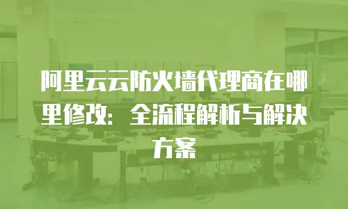 阿里云云防火墙代理商在哪里修改：全流程解析与解决方案