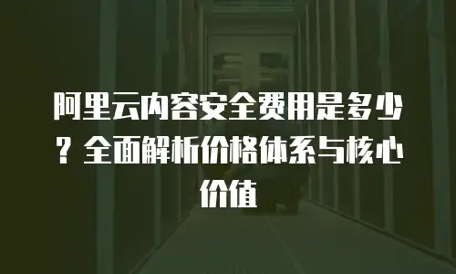 阿里云内容安全费用是多少？全面解析价格体系与核心价值