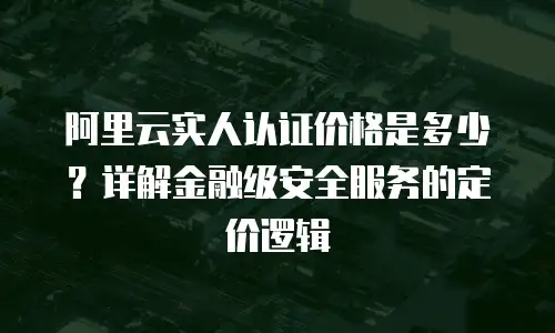 阿里云实人认证价格是多少？详解金融级安全服务的定价逻辑