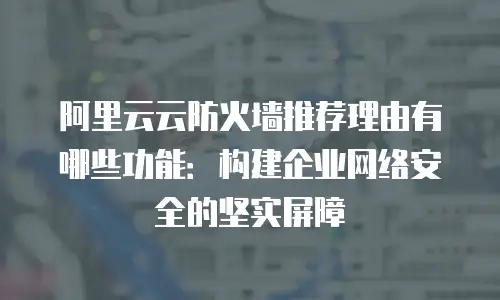 阿里云云防火墙推荐理由有哪些功能：构建企业网络安全的坚实屏障