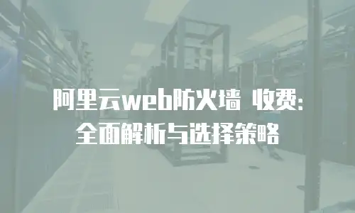 阿里云web防火墙 收费：全面解析与选择策略