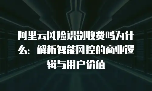 阿里云风险识别收费吗为什么：解析智能风控的商业逻辑与用户价值