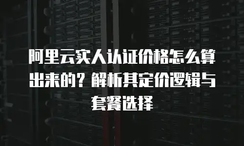 阿里云实人认证价格怎么算出来的？解析其定价逻辑与套餐选择