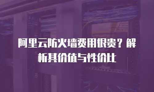 阿里云防火墙费用很贵？解析其价值与性价比