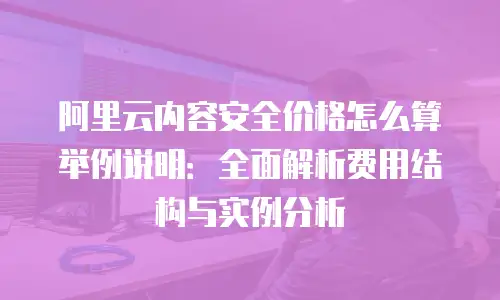 阿里云内容安全价格怎么算举例说明：全面解析费用结构与实例分析