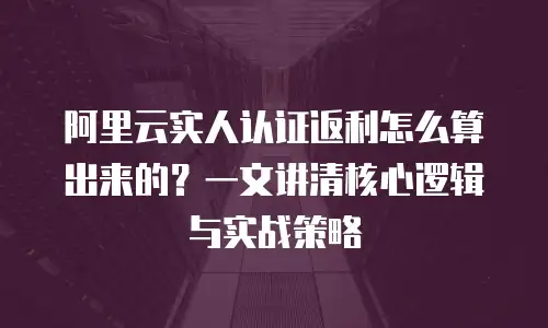 阿里云实人认证返利怎么算出来的？一文讲清核心逻辑与实战策略
