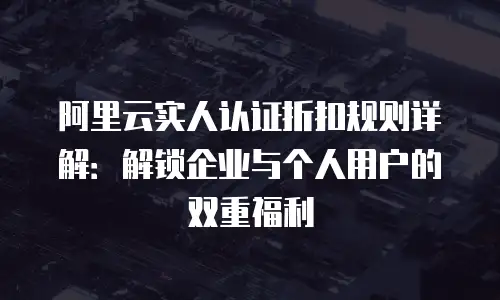 阿里云实人认证折扣规则详解：解锁企业与个人用户的双重福利