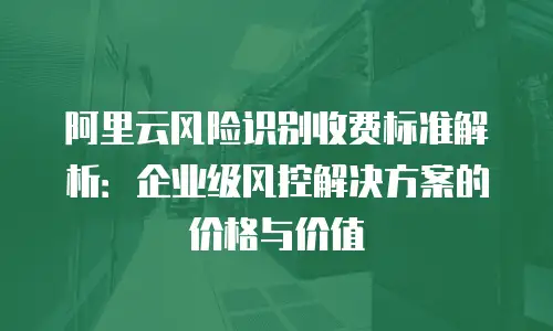 阿里云风险识别收费标准解析：企业级风控解决方案的价格与价值