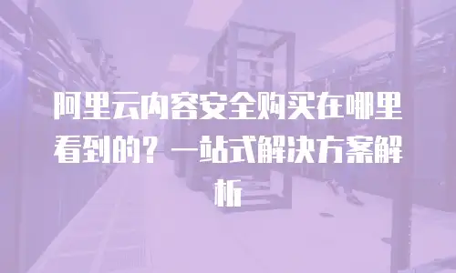 阿里云内容安全购买在哪里看到的？一站式解决方案解析