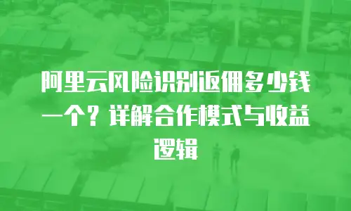 阿里云风险识别返佣多少钱一个？详解合作模式与收益逻辑