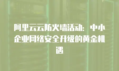 阿里云云防火墙活动：中小企业网络安全升级的黄金机遇