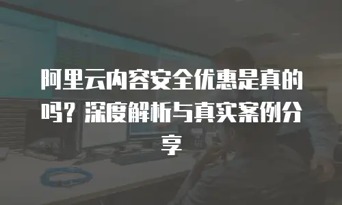 阿里云内容安全优惠是真的吗？深度解析与真实案例分享