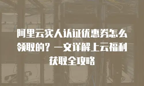 阿里云实人认证优惠券怎么领取的？一文详解上云福利获取全攻略