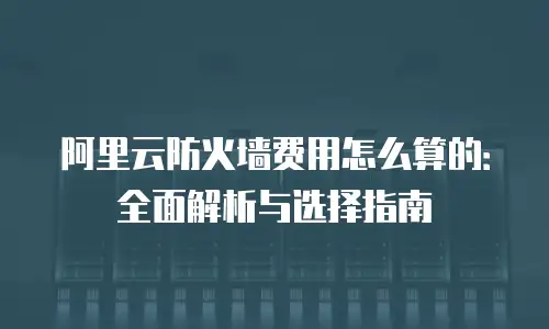 阿里云防火墙费用怎么算的：全面解析与选择指南