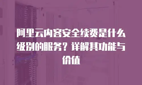 阿里云内容安全续费是什么级别的服务？详解其功能与价值