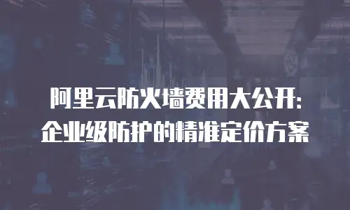 阿里云防火墙费用大公开：企业级防护的精准定价方案