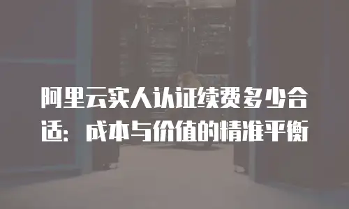 阿里云实人认证续费多少合适：成本与价值的精准平衡