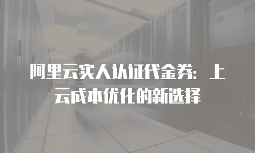 阿里云实人认证代金券：上云成本优化的新选择