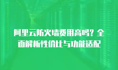 阿里云防火墙费用高吗？全面解析性价比与功能适配