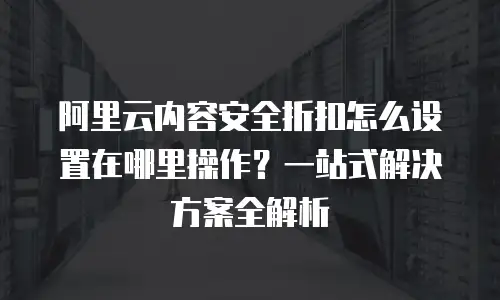 阿里云内容安全折扣怎么设置在哪里操作？一站式解决方案全解析