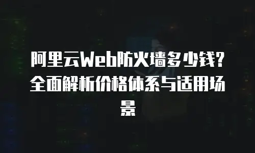 阿里云Web防火墙多少钱？全面解析价格体系与适用场景