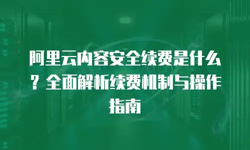 阿里云内容安全续费是什么？全面解析续费机制与操作指南